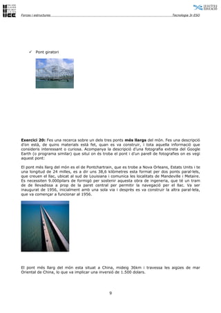 Forces i estructures                                                             Tecnologia 3r ESO




        Pont giratori




Exercici 20: Fes una recerca sobre un dels tres ponts més llargs del món. Fes una descripció
d’on està, de quins materials està fet, quan es va construir, i tota aquella informació que
consideris interessant o curiosa. Acompanya la descripció d’una fotografia extreta del Google
Earth (o programa similar) que situï on és troba el pont i d’un parell de fotografies on es vegi
aquest pont:

El pont més llarg del món es el de Pontchartrain, que es trobe a Nova Orleans, Estats Units i te
una longitud de 24 milles, es a dir uns 38,6 kilòmetres esta format per dos ponts paral·lels,
que creuen el llac, ubicat al sud de Louisiana i comunica les localitats de Mandeville i Metaire.
Es necessiten 9.000pilars de formigó per sostenir aquesta obra de ingeneria, que té un tram
de de llevadissa a prop de la paret central per permitir la navegació per el llac. Va ser
inaugurat de 1956, inicialment amb una sola via i desprès es va construir la altra paral·lela,
que va començar a funcionar al 1956.




El pont més llarg del món esta situat a China, mideig 36km i travessa les aigües de mar
Oriental de China, lo que va implicar una inversió de 1.500 dolars.




                                               9
 
