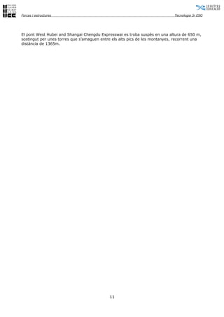 Forces i estructures                                                         Tecnologia 3r ESO




El pont West Hubei and Shangai Chengdu Expresswai es troba suspès en una altura de 650 m,
sostingut per unes torres que s’amaguen entre els alts pics de les montanyes, recorrent una
distància de 1365m.




                                            11
 