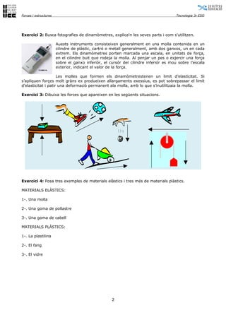 Forces i estructures                                                                  Tecnologia 3r ESO




Exercici 2: Busca fotografies de dinamòmetres, explica'n les seves parts i com s'utilitzen.

                       Auests instruments consisteixen generalment en una molla contenida en un
                       cilindre de plàstic, cartró o metall generalment, amb dos ganxos, un en cada
                       extrem. Els dinamòmetres porten marcada una escala, en unitats de força,
                       en el cilindre buit que rodeja la molla. Al penjar un pes o exjercir una força
                       sobre el ganxo inferiór, el cursór del cilindre inferiór es mou sobre l’escala
                       exterior, indicant el valor de la força.

                     Les molles que formen els dinamòmetrestenen un limit d’elasticitat. Si
s’apliquen forçes molt gràns ex produeixen allargaments exessius, es pot sobrepassar el limit
d’elasticitat i patir una deformació permanent ala molla, amb lo que s’inutilitzaia la molla.

Exercici 3: Dibuixa les forces que apareixen en les següents situacions.




Exercici 4: Posa tres exemples de materials elàstics i tres més de materials plàstics.

MATERIALS ELÀSTICS:

1-. Una molla

2-. Una goma de pollastre

3-. Una goma de cabell

MATERIALS PLÀSTICS:

1-. La plastilina

2-. El fang

3-. El vidre




                                                    2
 