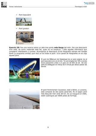 Forces i estructures                                                                Tecnologia 3r ESO




              Pont basculant




              Pont giratori




Exercici 20: Fes una recerca sobre un dels tres ponts més llargs del món. Fes una descripció
d’on està, de quins materials està fet, quan es va construir, i tota aquella informació que
consideris interessant o curiosa. Acompanya la descripció d’una fotografia extreta del Google
Earth (o programa similar) que situï on és troba el pont i d’un parell de fotografies on es vegi
aquest pont.

                                       El pont de Millenium de Gateshead és un pont original: és el
                                       pont basculant únic en el món. Té una longitud de 126 m,consta
                                       d’una passarel·la unida a un gran arc de 50m de alt . les dos
                                       parts es dobleguen en menys de 5 minuts per deixar passar als
                                       barcos.




                                       El pont Pontchartain Causewai, està a EEUU, a Luisiana,
                                       està compost de dos ponts paral·lels. És el segon pont
                                       més llarg del món amb 38 km. Es va inaugurà el 1969,
                                       estàn sostinguts per 9000 pilots de formigó.




                                               9
 