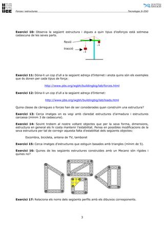 Forces i estructures                                                              Tecnologia 3r ESO




Exercici 10: Observa la següent estructura i digues a quin tipus d’esforços està sotmesa
cadascuna de les seves parts.

                                    flexió
                                                           F´

                                    tracció
                                                   F




Exercici 11: Dóna-li un cop d’ull a la següent adreça d’Internet i anota quins són els exemples
que és donen per cada tipus de força:

                       http://www.pbs.org/wgbh/buildingbig/lab/forces.html

Exercici 12: Dóna-li un cop d’ull a la següent adreça d’Internet:

                       http://www.pbs.org/wgbh/buildingbig/lab/loads.html

Quina classe de càrregues o forces han de ser considerades quan construïm una estructura?

Exercici 13: Cerca imatges on es vegi amb claredat estructures d’armadura i estructures
carcassa (mínim 3 de cadascuna).

Exercici 14: Sovint trobem al nostre voltant objectes que per la seva forma, dimensions,
estructura en general els hi costa mantenir l’estabilitat. Pensa en possibles modificacions de la
seva estructura per tal de corregir aquesta falta d’estabilitat dels següents objectes:

        Escombra, bicicleta, antena de TV, tamboret

Exercici 15: Cerca imatges d’estructures que estiguin basades amb triangles (mínim de 5).

Exercici 16: Quines de les següents estructures construïdes amb un Mecano són rígides i
quines no?




Exercici 17: Relaciona els noms dels següents perfils amb els dibuixos corresponents.




                                               3
 