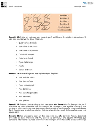 Forces i estructures                                                             Tecnologia 3r ESO




                                                               Secció en U
                                                               Secció en T
                                                               Secció en L
                                                               Secció en I
                                                              Secció circular
                                                            Secció quadrada



Exercici 18: Indica en cada cas quin tipus de perfil s’utilitza en les següents estructures. Si
vols pots acompanyar-ho d’una fotografia.

              Quadre d’una bicicleta

              Estructura d’una cadira

              Estructura d’un para-sol

              Cistella de bàsquet

              Porteria de futbol

              Torre d’alta tensió

              Farola

              Senyal de trànsit

Exercici 19: Busca imatges de dels següents tipus de ponts:

              Pont d'arc de pedra

              Pont d’arcs d’acer

              Ponts en suspensió

              Pont Cantilever

              Pont suportat per cables

              Pont basculant

              Pont giratori

Exercici 20: Fes una recerca sobre un dels tres ponts més llargs del món. Fes una descripció
d’on està, de quins materials està fet, quan es va construir, i tota aquella informació que
consideris interessant o curiosa. Acompanya la descripció d’una fotografia extreta del Google
Earth (o programa similar) que situï on és troba el pont i d’un parell de fotografies on es vegi
aquest pont.

Exercici 21: Fes una recerca sobre un dels tres ponts més alts del món. Fes una descripció
d’on està, de quins materials està fet, quan es va construir, i tota aquella informació que
consideris interessant o curiosa. Acompanya la descripció d’una fotografia extreta del Google


                                               4
 