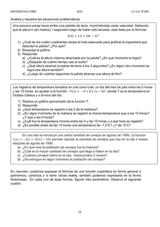 MATEMÁTICA 5°AÑO 2021 E.E.S.O. N°204
14
Analiza y resuelve las situaciones problemáticas
En resumen, podemos expresar la fórmula de una función cuadrática en forma general o
polinómica, canónica y si tiene raíces reales, también podemos expresarla en la forma
factorizada. En cada una de esas formas, figuran tres parámetros. Observa el siguiente
cuadro:
Los registros de temperatura tomados en una zona rural, un día del mes de julio entre las 0 horas
y las 15 horas, se ajustan a la función: 𝑇(𝑥) = −4 + 0,1. (𝑥 − 8) , donde T es la temperatura en
Grados Celsius y x la hora del día.
1) Realiza un gráfico aproximado de la función T.
2) Responde:
a) ¿Qué temperatura se registró a las 2 de la mañana?
b) ¿En algún momento de la mañana se registró la misma temperatura que a las 15 horas?
¿Y que a las 0 horas?
c) ¿Cuál fue la temperatura mínima entre las 0 y las 15 horas y a qué hora se registró?
d) ¿Es posible antes de las 15 horas una temperatura de -1,5°C? ¿Y de -5°C?
Una persona arroja hacia arriba una pelotita de tenis, imprimiéndole cierta velocidad. Sabiendo
que la altura h (en metros), t segundos luego de haber sido lanzada, está dada por la fórmula:
ℎ(𝑡) = 1,5 + 10𝑡 − 2𝑡
1) ¿Cuál de los cuatro cuadrantes serpia el más adecuado para graficar la trayectoria que
describe la pelota? ¿Por qué?
2) Bosqueja la gráfica.
3) Responde:
a) ¿Cuál es la altura máxima alcanzada por la pelota? ¿En qué momento lo logra?
b) ¿Después de cuánto tiempo cae al suelo?
c) ¿Qué altura alcanza la pelota de tenis a los 2 segundos? ¿En algún otro momento se
logra esa altura también?
d) ¿Luego de cuántos segundos la pelota alcanza una altura de 8m?
En una isla se introduce una cierta cantidad de conejos en agosto de 1999. La función
𝑐(𝑥) = −3(𝑥 + 10)(𝑥 − 50) permite calcular la cantidad de conejos que hay en la isla x meses
después de agosto de 1999.
a) ¿En qué mes la población de conejos fue la máxima?
b) ¿Cuál es la mayor cantidad de conejos que llega a haber en la isla?
c) ¿Cuántos conejos había en la isla, transcurridos 5 meses?
d) ¿Se extingue en algún momento la población de conejos?
 