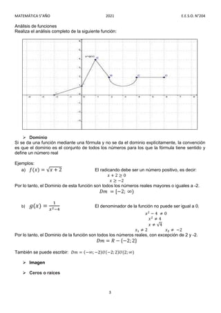 MATEMÁTICA 5°AÑO 2021 E.E.S.O. N°204
3
Análisis de funciones
Realiza el análisis completo de la siguiente función:
 Dominio
Si se da una función mediante una fórmula y no se da el dominio explícitamente, la convención
es que el dominio es el conjunto de todos los números para los que la fórmula tiene sentido y
define un número real
Ejemplos:
a) 𝑓(𝑥) = √𝑥 + 2 El radicando debe ser un número positivo, es decir:
𝑥 + 2 ≥ 0
𝑥 ≥ −2
Por lo tanto, el Dominio de esta función son todos los números reales mayores o iguales a -2.
𝐷𝑚 = [−2; ∞)
b) 𝑔(𝑥) = El denominador de la función no puede ser igual a 0.
𝑥 − 4 ≠ 0
𝑥 ≠ 4
𝑥 ≠ √4
𝑥 ≠ 2 𝑥 ≠ −2
Por lo tanto, el Dominio de la función son todos los números reales, con excepción de 2 y -2.
𝐷𝑚 = 𝑅 − {−2; 2}
También se puede escribir: 𝐷𝑚 = (−∞; −2)𝑈(−2; 2)𝑈(2; ∞)
 Imagen
 Ceros o raíces
 