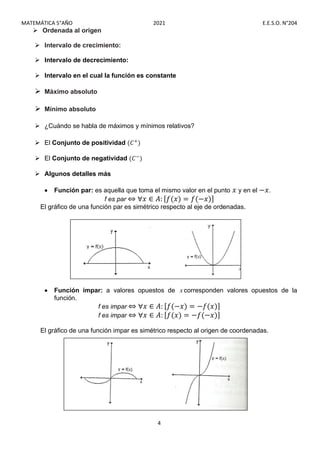 MATEMÁTICA 5°AÑO 2021 E.E.S.O. N°204
4
 Ordenada al origen
 Intervalo de crecimiento:
 Intervalo de decrecimiento:
 Intervalo en el cual la función es constante
 Máximo absoluto
 Mínimo absoluto
 ¿Cuándo se habla de máximos y mínimos relativos?
 El Conjunto de positividad (𝐶 )
 El Conjunto de negatividad (𝐶 )
 Algunos detalles más
 Función par: es aquella que toma el mismo valor en el punto 𝑥 y en el −𝑥.
f es par ⇔ ∀𝑥 ∈ 𝐴: [𝑓(𝑥) = 𝑓(−𝑥)]
El gráfico de una función par es simétrico respecto al eje de ordenadas.
 Función impar: a valores opuestos de x corresponden valores opuestos de la
función.
f es impar ⇔ ∀𝑥 ∈ 𝐴: [𝑓(−𝑥) = −𝑓(𝑥)]
f es impar ⇔ ∀𝑥 ∈ 𝐴: [𝑓(𝑥) = −𝑓(−𝑥)]
El gráfico de una función impar es simétrico respecto al origen de coordenadas.
 