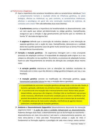 d)   Preformismo e Epigénese:
        1º. Qual a importância dos caracteres hereditários sobre as características individuais? Será
            o comportamento humano o resultado último de influências genéticas, no plano
            biológico, afectivo ou intelectual; ou, pelo contrário, as características intelectuais,
            afectivas e psicológicas em geral são uma construção resultante de vivências, de
            contactos com o meio? Têm sido defendidas duas teses distintas:

             O preformismo acentua a importância da hereditariedade no desenvolvimento: cada
              um será aquilo que estiver pré-determinado no código genético. Exemplificando,
              assegura-se que a emoção é algo geneticamente pré-inscrito pois os membros da
              família “X” são todos de lágrima fácil.

             A epigénese defende que a construção do indivíduo obedece a uma interacção de
              aspectos genéticos com a acção do meio. Exemplificando, demonstra-se a validade
              desta tese quando apresento casos de gente muito sensível que se tornou fria depois
              de experiências traumatizantes.
        2º. Variação e mutação genéticas: - Os organismos interagem com o meio arranjando
            processos de adaptação contínua. A incapacidade de adaptação pode originar ou o seu
            colapso ou alterações no seu equilíbrio. No entanto, os processos de adaptação humana
            fazem-se valer frequentemente da tentativa de alteração das condições desse mesmo
            meio.

             A variação genética relaciona-se com as alterações do indivíduo resultantes da
              interacção com o meio e que não afectam o código genético (integram, por isso, o seu
              fenótipo).

             A mutação genética consiste na modificação da informação genética, sendo
              transmissível a gerações futuras (ou seja, a mutação altera o genótipo).

             1º -A possibilidade de ocorrerem mutações genéticas abrange todo o ciclo de vida. Porém, é
               durante a gestação, sobretudo nos primeiros meses, que essa probabilidade é maior.
             2º - A ocorrência de uma mutação não é necessariamente visível. Muitas delas passam
               despercebidas, seja porque não integram o fenótipo (não se manifestam) seja porque,
               sendo recessivas, dificilmente encontrarão condições para se virem a manifestar num
               possível descendente (seria necessário um parceiro com o mesmo tipo de anomalia).
             3º - Condições adversas do meio (como radiações, interferência de agentes tóxicos)
               potenciam a multiplicação de mutações genéticas.

        3º. Ambiente e Desenvolvimento Epigenético (desenvolvimento decorrente da interacção
            organismo-meio) – A acção do meio é condição indispensável ao desenvolvimento.
            Podemos distinguir duas fases: o desenvolvimento que vai da formação ao nascimento –
            desenvolvimento em meio intra-uterino / pré-natal e o desenvolvimento posterior, em
            meio extra-uterino / meio pós-natal. Precisamente porque a acção do meio é
            fundamental na formação orgânica e psicológica de cada nova criança, vamos centrar-
                                                                         ______________________________________________
                                                                                        Psico B Tema 1 - Genética - 11 -
 
