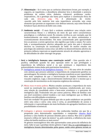 2º. Alimentação – Se é certo que as carências alimentares levam, por exemplo, à
      cegueira, ao raquitismo, a abundância alimentar leva à obesidade e potencia
      problemas de ordem vária: diabetes, colesterol, problemas cardio-
      respiratórios... Só o genótipo não basta para explicar a constituição física de
      cada     um.      [Gravura    pág.   34].   A    alimentação     do     recém-
      -nascido pelo leite materno tem uma importância acrescida, seja como
      elemento que permite ao organismo criar defesas naturais, seja como forma de
      fortalecer laços afectivos do bebé com a mãe.

  3º. Ambiente social: - É mais fácil e evidente estabelecer uma relação entre
      características físicas e a influência do meio do que entre características
      psicológicas e a influência social. No entanto, verifica-se, por exemplo, que há
      tendencialmente um maior rendimento escolar em meios estimulantes e
      economicamente desenvolvidos. Um meio caracterizado pela agressividade
      leva as pessoas a serem agressivas: não significa que todas o sejam. Por outro
      lado, o acompanhamento afectivo adequado por parte dos pais é elemento
      decisivo na construção da socialização do bebé. Os muitos estudos em
      psicologia são unânimes numa coisa: um défice no desenvolvimento afectivo da
      primeira infância repercute-se negativamente através de atitudes agressivas e
      de dificuldades de saber interagir em grupo.


 Será a inteligência humana uma construção social? - Esta questão não é
  pacífica, sobretudo quando há uma oposição entre os que privilegiam a
  importância da influência social e os que acentuam a importância das
  potencialidades inatas dadas pelo património hereditário.
  1º. Inteligência animal ≠ da inteligência humana. (doc.) Há uma série de estudos
      com animais que procura salientar a importância da componente genética na
      aprendizagem. No entanto a inteligência humana manifesta-se por capacidades
      bem mais complexas do que a interiorização de simples movimentos ou
      reacções orgânicas. Logo, o desenvolvimento intelectual não é o mesmo que a
      construção de movimentos ou de respostas orgânicas dos animais.

  2º. Meios ricos ≠ meios pobres. Muitos estudos acentuam a importância do meio
      social na construção das competências humanas, estabelecendo, por vezes,
      uma relação de causalidade entre o bem-estar económico e o quociente de
      inteligência (QI). Traduzindo isto por outras palavras, filhos de famílias com
      um nível económico estável tendem a ser mais inteligentes que os filhos de
      famílias com dificuldades económicas.
      Será isto verdade? Há quem defenda que não se pode estabelecer um paralelo
      entre uma coisa e outra: uma coisa é certa, as possibilidades de acesso à
      informação e à aprendizagem são mais facilitadas em agregados familiares com
      possibilidades económicas.

  3º. Linhagens e gémeos monozigóticos. São conhecidas famílias em que há a
      propensão para determinadas capacidades: o compositor clássico Bach
      pertence a uma família de pessoas dotadas para a música. Mas será a aptidão
      musical o reflexo do “gene da música” ou, pelo contrário, a influência dos mais
      velhos da família motivou os mais novos?
      Os gémeos monozigóticos têm sido apresentados como prova da influência do
      meio. Sabe-se que o genótipo destes gémeos é igual. Ora, se a aprendizagem e a
      inteligência fossem determinadas pelos genes, então estes gémeos teriam as
                                                           ______________________________________________
                                                                          Psico B Tema 1 - Genética - 15 -
 