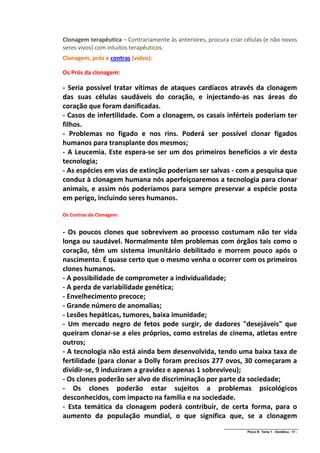 Clonagem terapêutica – Contrariamente às anteriores, procura criar células (e não novos
seres vivos) com intuitos terapêuticos.
Clonagem, prós e contras (vídeo):

Os Prós da clonagem:

- Seria possível tratar vítimas de ataques cardíacos através da clonagem
das suas células saudáveis do coração, e injectando-as nas áreas do
coração que foram danificadas.
- Casos de infertilidade. Com a clonagem, os casais inférteis poderiam ter
filhos.
- Problemas no fígado e nos rins. Poderá ser possível clonar fígados
humanos para transplante dos mesmos;
- A Leucemia. Este espera-se ser um dos primeiros benefícios a vir desta
tecnologia;
- As espécies em vias de extinção poderiam ser salvas - com a pesquisa que
conduz à clonagem humana nós aperfeiçoaremos a tecnologia para clonar
animais, e assim nós poderíamos para sempre preservar a espécie posta
em perigo, incluindo seres humanos.

Os Contras da Clonagem:


- Os poucos clones que sobrevivem ao processo costumam não ter vida
longa ou saudável. Normalmente têm problemas com órgãos tais como o
coração, têm um sistema imunitário debilitado e morrem pouco após o
nascimento. É quase certo que o mesmo venha o ocorrer com os primeiros
clones humanos.
- A possibilidade de comprometer a individualidade;
- A perda de variabilidade genética;
- Envelhecimento precoce;
- Grande número de anomalias;
- Lesões hepáticas, tumores, baixa imunidade;
- Um mercado negro de fetos pode surgir, de dadores "desejáveis" que
queiram clonar-se a eles próprios, como estrelas de cinema, atletas entre
outros;
- A tecnologia não está ainda bem desenvolvida, tendo uma baixa taxa de
fertilidade (para clonar a Dolly foram precisos 277 ovos, 30 começaram a
dividir-se, 9 induziram a gravidez e apenas 1 sobreviveu);
- Os clones poderão ser alvo de discriminação por parte da sociedade;
- Os clones poderão estar sujeitos a problemas psicológicos
desconhecidos, com impacto na família e na sociedade.
- Esta temática da clonagem poderá contribuir, de certa forma, para o
aumento da população mundial, o que significa que, se a clonagem
                                                           ______________________________________________
                                                                          Psico B Tema 1 - Genética - 17 -
 