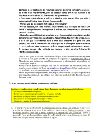 começar a ser realizada, os recursos naturais poderão começar a esgotar-
           se ainda mais rapidamente, pois as pessoas serão em maior número e os
           recursos manter-se-ão ou diminuirão de quantidade.
           - Empresas oportunistas a utilizar a técnica para outros fins que não o
           avanço da ciência e benefício da humanidade;
           - O mau uso da clonagem de bebés, a fim de lucrar;
           - Várias pessoas, em todo mundo, anunciaram a sua intenção de clonar um
           bebé, o desejo de fama sobrepõe-se à análise das consequências que delas
           possam resultar;
           - Quando a possibilidade de duplicar seres humanos foi anunciada, muitos
           temeram que vilões da nossa história fossem trazidos de volta à vida. Mas,
           a não ser que acreditemos que o mal está presente no gene de uma
           pessoa, isto não é um motivo de preocupação. A clonagem apenas duplica
           o corpo, não necessariamente o carácter ou personalidade de uma pessoa.
           A mesma pessoa não voltaria ao mundo, e sim alguém fisicamente
           idêntico seria criado.
           - Sendo  uma questão recente relativamente à qual se levantam muitas interrogações
           e receios, a clonagem levanta um conjunto de aspectos de natureza mais ética e
           filosófica do que puramente psicológica. Apontam-se alguns dados com reflexo no
           domínio psicológico:
           Medo de ficar doente do coração, dos rins, de Alzheimer, de Parkinson; medo de
           envelhecer; desespero por ficar paraplégico ou tetraplégico… Estes receios podem
           ter um fim à vista com os avanços da clonagem terapêutica.
           Abuso de processos experimentais, sem regras, conducentes à criação de problemas
           com impacto emocional e psicológico e as crises de identidade são, de momento, um
           factor de peso.


3. O ser humano: complexidade e inacabamento biológico:

  Analisar a relação entre a complexidade do ser humano e o seu inacabamento biológico:
    Distinguir filogénese de ontogénese.
    Esclarecer os conceitos programa aberto e programa fechado.
    Relacionar o comportamento humano com estes conceitos.
    Relacionar os conceitos prematuridade e neotenia.
    Clarificar o conceito de inacabamento humano.



  a) O comportamento humano é o mais complexo de todos os animais e, por isso,
    o mais inteligente e o mais imprevisível. No entanto, biologicamente, o ser
    humano começa por ser o mais indefeso e inacabado dos animais. Entre o
    passado (seja da humanidade seja do indivíduo) houve um longo processo de
    construção que levou ao que cada um é agora.




                                                                    ______________________________________________
                                                                                   Psico B Tema 1 - Genética - 18 -
 