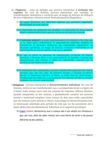 b) Filogénese: - tema da biologia que procura interpretar a evolução das
  espécies. No caso do Homem, procura determinar, por exemplo, as
  transformações anatómicas e cerebrais que, ao longo, de dezenas de milhares
  de anos originaram o Homem actual. Numa perspectiva filogenética:
    1º. Há traços distintivos nas diferentes espécies que permitem adaptações
        diferenciadas ao meio natural.

    2º. A capacidade de adaptação aos desafios e às alterações do meio natural
        ditam a sobrevivência das espécies: processo de selecção natural.


    3º. A selecção natural é a mola impulsionadora da evolução e faz com que
        só os mais aptos sobrevivam. A sobrevivência depende também da
        transmissão às gerações vindouras das capacidades adaptativas. As
        mutações genéticas, ao longo da história evolutiva, traduziram-se no
        aparecimento de novas espécies e de novas aptidões.

    4º. No que se refere ao processo de hominização (evolução da espécie
        humana), o Homem deve a sua sobrevivência às aptidões mentais que
        compensaram com eficácia o défice de capacidades naturais que se
        encontram nos outros seres vivos.


    5º. A construção das capacidades mentais resultou da ampliação do volume
        cerebral que, por seu lado, foi possível porque o homem se tornou
        bípede (o bipedismo libertou as mãos, as mãos libertas permitiram a
        manipulação dos objectos, a manipulação dos objectos obrigou o cérebro
        a adaptar-se a novas capacidades).
c)Ontogénese: - procura interpretar o desenvolvimento individual. No caso do
  Homem, centra-se nas transformações que o acompanham desde a origem até
  à morte. Cada criança nasce com um conjunto de respostas reflexas mínimas,
  quando comparadas às dos animais, e gradualmente constrói um universo
  mental e intelectual complexo (uma criança de dois anos exibe capacidades
  que em nenhum outro animal se vêem). A psicologia do desenvolvimento tem-
  se interessado sobretudo pelo período de vida que vai do nascimento até à
  idade adulta (fim da adolescência). Salientam-se os seguintes psicólogos:
    1º. Piaget (vídeo): demonstrou que a criança não é um adulto em miniatura e
       que, por isso, além de saber menos, tem uma forma de sentir e de pensar
       diferente da dos adultos.




                                                        ______________________________________________
                                                                       Psico B Tema 1 - Genética - 19 -
 