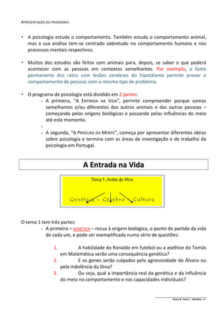 APRESENTAÇÃO DO PROGRAMA:


 A psicologia estuda o comportamento. Também estuda o comportamento animal,
  mas a sua análise tem-se centrado sobretudo no comportamento humano e nos
  processos mentais respectivos.

 Muitos dos estudos são feitos com animais para, depois, se saber o que poderá
  acontecer com as pessoas em contextos semelhantes. Por exemplo, a fome
  permanente dos ratos com lesões cerebrais do hipotálamo permite prever o
  comportamento de pessoas com o mesmo tipo de problema.

 O programa de psicologia está dividido em 2 partes:
         A primeira, “A ENTRADA NA VIDA”, permite compreender porque somos

          semelhantes e/ou diferentes dos outros animais e das outras pessoas –
          começando pelas origens biológicas e passando pelas influências do meio
          até este momento.
          

             A segunda, “A PROCURA DA MENTE”, começa por apresentar diferentes ideias
              sobre psicologia e termina com as áreas de investigação e de trabalho da
              psicologia em Portugal.


                                A Entrada na Vida
                                   Tema 1: Antes de Mim



                            Genética – Cérebro – Cultura



O tema 1 tem três partes:
          A primeira – GENÉTICA – recua à origem biológica, o ponto de partida da vida

           de cada um, e pode ser exemplificada numa série de questões:

                 1.         A habilidade do Ronaldo em futebol ou a aselhice do Tomás
                    em Matemática serão uma consequência genética?
                 2.         E os genes serão culpados pela agressividade do Álvaro ou
                    pela indolência da Dina?
                 3.         Ou seja, qual a importância real da genética e da influência
                    do meio no comportamento e nas capacidades individuais?


                                                                ______________________________________________
                                                                                Psico B Tema 1 - Genética - 2 -
 