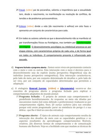 2º. Freud, (vídeo) pai da psicanálise, salienta a importância que a sexualidade
        tem, desde o nascimento, na manifestação ou resolução de conflitos, de
        tensões e de problemas psicossomáticos.


     3º. Erikson (vídeo) divide a vida (do nascimento à velhice) em oito fases e
        apresenta um conjunto de características para cada.


     4º. Em todos os autores salienta-se que o desenvolvimento não se manifesta só
        por transformações físicas ou fisiológicas, mas também por transformações
        psicológicas. O desenvolvimento psicológico ou intelectual processa-se por
        etapas etárias, com características próprias de cada uma, e de forma igual
        em todos os indivíduos. O comportamento presente é influenciado pelo
        passado.


d) Programa fechado e programa aberto: - Somos seres vivos em permanente contacto
  com o meio e com os outros. Esta interacção com o meio é decisiva para o
  desenvolvimento seja da espécie (numa perspectiva filogenética) seja do
  indivíduo (numa perspectiva ontogenética). Esta interacção caracteriza-se,
  pelo lado do meio, por um conjunto determinado de desafios e, pelo lado do
  ser vivo, por um conjunto de capacidades determinadas que permitem a
  adaptação.

e) O etologista Konrad Lorenz, (vídeo) e (documento) socorre-se dos
  conceitos de programa aberto e programa fechado para explicar o
  comportamento adaptativo do mundo animal:
     1º. Programa fechado: - É próprio de animais cujo comportamento é
         predefinido hereditariamente. As respostas ao meio são ditadas por
         mecanismos inatos (tal como defende o preformismo): traduzem-se por
         comportamentos rígidos, fixos. [O ouriço cacheiro pára nas estradas
         porque está assim programado: parar na eminência do perigo é a sua
         defesa - que lhe é fatal no caso das estradas.]

     2º. Programa aberto: - É típico de animais cujo comportamento resulta da
         interacção dos desafios do meio com as capacidades genéticas e os
         aspectos resultantes da aprendizagem: comportamentos flexíveis,
         criativos. [As diversas formas de comportamento e de comunicação
         humana são flexíveis. Veja-se a facilidade com que mudam as técnicas de
                                                              ______________________________________________
                                                                             Psico B Tema 1 - Genética - 20 -
 
