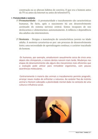 construção ou se alteram hábitos de convívio. O que era o homem antes
           da TV ou antes da Internet ou antes do telemóvel?!].

f)   Prematuridade e neotenia:
        1º. Prematuridade: - A prematuridade e inacabamento são características
            humanas. De facto, após o nascimento há um desenvolvimento
            acentuado do sistema nervoso central. Somos incapazes de nos
            deslocarmos e alimentarmos autonomamente. A infância e dependência
            dos adultos são intermináveis.

        2º. Neotenia: - Designa a manutenção de características juvenis na idade
            adulta. A neotenia caracteriza-se por: um processo de desenvolvimento
            lento; uma necessidade de aprendizagem contínua; o carácter inacabado
            do homem.


           Os humanos, por exemplo, amadurecem sexualmente cerca de cinco anos
           depois dos chimpanzés, e nossos dentes nascem mais tarde. Mudanças nas
           etapas do desenvolvimento são alguns dos mecanismos mais eficientes que
           a evolução pode utilizar para remodelar organismos, com poucas
           ocorrências moleculares.


           Contrariamente à maioria dos animais o inacabamento permite progredir,
           arranjar novos modos de enfrentar a natureza. Ao carácter fixo do instinto
           animal o Homem sobrepõe a plasticidade mental dada no contexto de uma
           cultura e influência social.




                                                             ______________________________________________
                                                                            Psico B Tema 1 - Genética - 21 -
 