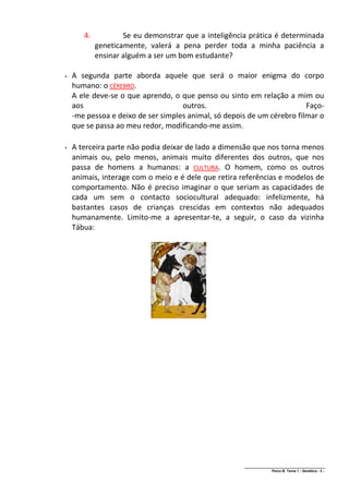 4.           Se eu demonstrar que a inteligência prática é determinada
            geneticamente, valerá a pena perder toda a minha paciência a
            ensinar alguém a ser um bom estudante?

   A segunda parte aborda aquele que será o maior enigma do corpo
    humano: o CÉREBRO.
    A ele deve-se o que aprendo, o que penso ou sinto em relação a mim ou
    aos                             outros.                              Faço-
    -me pessoa e deixo de ser simples animal, só depois de um cérebro filmar o
    que se passa ao meu redor, modificando-me assim.

   A terceira parte não podia deixar de lado a dimensão que nos torna menos
    animais ou, pelo menos, animais muito diferentes dos outros, que nos
    passa de homens a humanos: a CULTURA. O homem, como os outros
    animais, interage com o meio e é dele que retira referências e modelos de
    comportamento. Não é preciso imaginar o que seriam as capacidades de
    cada um sem o contacto sociocultural adequado: infelizmente, há
    bastantes casos de crianças crescidas em contextos não adequados
    humanamente. Limito-me a apresentar-te, a seguir, o caso da vizinha
    Tábua:




                                                      ______________________________________________
                                                                      Psico B Tema 1 - Genética - 3 -
 