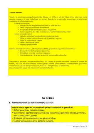 “Crianças Selvagens”


“Isabel é o único caso português conhecido. Nasceu em 1970, na vila de Tábua. Viveu oito anos numa
capoeira, enquanto a mãe trabalhava no campo. Quando foi encontrada, apresentava características
reveladoras da influência do meio:
        Características físicas:
              Posição labial e dentição formada como se fosse um bico.
              Olhos rasgados em sentido descendente.
              Posição dos braços idêntica à das asas das galinhas.
              Calos nas palmas das mãos reveladores da sua forma de estar ou andar.
        A nível comportamental:
              Atitudes agressivas, com tendência para destruir tudo.
              Mexe os braços como se fossem asas de galinha e guincha.
              Come os seus próprios cabelos.
              Defeca em qualquer parte.
              Ingere as próprias fezes.

Isabel foi internada em Lisboa e, 18 anos depois, (1998) apresenta as seguintes características:
                Desenvolvimento físico abaixo do normal.
                Dificuldade em andar em pisos irregulares.
                Interacção social e de grupo, através de comunicação rudimentar.


Estas crianças, que nunca recuperam dos danos, são a prova de que há um animal a que se dá o nome de
homem, mas não há uma condição humana geneticamente preestabelecida. Geneticamente possuímos
características que nos dão forma ao corpo, mas não à inteligência ou ao sentimento.
Estas crianças nem sequer nos reconhecem como semelhantes.




                                               Genética
1. AGENTES RESPONSÁVEIS PELA TRANSMISSÃO GENÉTICA :

  Caracterizar os agentes responsáveis pelas características genéticas:
    Definir genética e hereditariedade.
    Identificar os agentes responsáveis pela transmissão genética: células germinais,
     ovo, cromossomas, genes.
    Distinguir gémeos verdadeiros e gémeos falsos.
    Explicar em que consiste o genoma humano.


                                                                                 ______________________________________________
                                                                                                 Psico B Tema 1 - Genética - 4 -
 