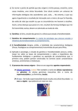 a) Se recriar o ponto de partida que deu origem à minha pessoa, encontro, como
   causa imediata, uma célula fecundada. Esta célula contém um universo de
   informações biológicas dos ascendentes: pais, avós, … No entanto, o que sou
   agora é igualmente o resultado da interacção com o meio e do que fui fazendo,
   do estilo de vida que escolhi ou que as circunstâncias me levaram a escolher.
   Assim, certas doenças que posso vir a ter, resultam da herança biológica que me
   foi transmitida; outras, devem-se sobretudo ao modo de vida.


b) Genética: (à letra, estudo dos genes) é a ciência que estuda a hereditariedade.

c) Genética do comportamento é a parte da psicologia que procura estudar a
   influência da hereditariedade no comportamento.

d) A hereditariedade designa, então, a totalidade das características biológicas
   (físicas, fisiológicas ou comportamentais) transmitidas de pais para filhos.

e) Aplicado à psicologia, o estudo da genética e hereditariedade procura, então,
   lançar luz sobre as bases do comportamento e sobre a importância dos
   fundamentos biológicos e genéticos na aquisição de características que, à
   primeira vista, podem parecer construídas no convívio social: características
   emotivas, sentimentais e intelectuais.

f) O processo das nossas origens – Deve-se aos seguintes agentes responsáveis:

      1º. Células germinais. (vídeo) Têm também o nome de células reprodutoras
          ou gâmetas. As células germinais masculinas têm o nome de
          espermatozóides e, as femininas, óvulos.

      2º. O ovo: - Da fusão espermatozóide+óvulo resulta uma célula fecundada – o
          ovo ou zigoto – que potencia um novo ser vivo.




                                                            ______________________________________________
                                                                            Psico B Tema 1 - Genética - 5 -
 