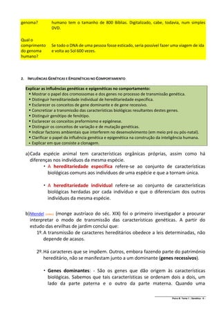 genoma?            humano tem o tamanho de 800 Bíblias. Digitalizado, cabe, todavia, num simples
                   DVD.

Qual o
comprimento        Se todo o DNA de uma pessoa fosse esticado, seria possível fazer uma viagem de ida
do genoma          e volta ao Sol 600 vezes.
humano?



2.    INFLUÊNCIAS GENÉTICAS E EPIGENÉTICAS NO COMPORTAMENTO:

     Explicar as influências genéticas e epigenéticas no comportamento:
       Mostrar o papel dos cromossomas e dos genes no processo de transmissão genética.
       Distinguir hereditariedade individual de hereditariedade específica.
       Esclarecer os conceitos de gene dominante e de gene recessivo.
       Concretizar a transmissão das características biológicas resultantes destes genes.
       Distinguir genótipo de fenótipo.
       Esclarecer os conceitos preformismo e epigénese.
       Distinguir os conceitos de variação e de mutação genéticas.
       Indicar factores ambientais que interferem no desenvolvimento (em meio pré ou pós-natal).
       Clarificar o papel da influência genética e epigenética na construção da inteligência humana.
       Explicar em que consiste a clonagem.


     a) Cada espécie animal tem características orgânicas próprias, assim como há
        diferenças nos indivíduos da mesma espécie.
               A hereditariedade específica refere-se ao conjunto de características
                biológicas comuns aos indivíduos de uma espécie e que a tornam única.

               A hereditariedade individual refere-se ao conjunto de características
                biológicas herdadas por cada indivíduo e que o diferenciam dos outros
                indivíduos da mesma espécie.

     b) Mendel (vídeo) (monge austríaco do séc. XIX) foi o primeiro investigador a procurar
        interpretar o modo de transmissão das características genéticas. A partir do
        estudo das ervilhas de jardim conclui que:
           1º. A transmissão de caracteres hereditários obedece a leis determinadas, não
               depende de acasos.

           2º. Há caracteres que se impõem. Outros, embora fazendo parte do património
               hereditário, não se manifestam junto a um dominante (genes recessivos).

               Genes dominantes: - São os genes que dão origem às características
                biológicas. Sabemos que tais características se ordenam dois a dois, um
                lado da parte paterna e o outro da parte materna. Quando uma

                                                                            ______________________________________________
                                                                                            Psico B Tema 1 - Genética - 9 -
 
