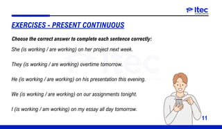 11
EXERCISES - PRESENT CONTINUOUS
She (is working / are working) on her project next week.
They (is working / are working) overtime tomorrow.
He (is working / are working) on his presentation this evening.
We (is working / are working) on our assignments tonight.
I (is working / am working) on my essay all day tomorrow.
Choose the correct answer to complete each sentence correctly:
 