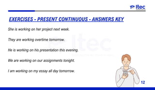 12
EXERCISES - PRESENT CONTINUOUS - ANSWERS KEY
She is working on her project next week.
They are working overtime tomorrow.
He is working on his presentation this evening.
We are working on our assignments tonight.
I am working on my essay all day tomorrow.
 