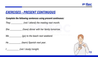 13
EXERCISES - PRESENT CONTINUOUS
They __________ (not / attend) the meeting next month.
She __________ (have) dinner with her family tomorrow.
We __________ (go) to the beach next weekend.
He __________ (learn) Spanish next year.
I __________ (not / study) tonight.
Complete the following sentences using present continuous:
 