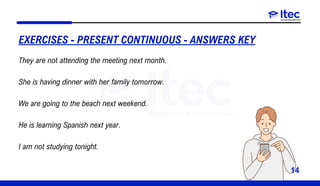 14
EXERCISES - PRESENT CONTINUOUS - ANSWERS KEY
They are not attending the meeting next month.
She is having dinner with her family tomorrow.
We are going to the beach next weekend.
He is learning Spanish next year.
I am not studying tonight.
 