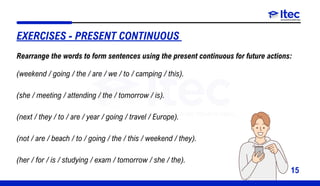 15
EXERCISES - PRESENT CONTINUOUS
(weekend / going / the / are / we / to / camping / this).
(she / meeting / attending / the / tomorrow / is).
(next / they / to / are / year / going / travel / Europe).
(not / are / beach / to / going / the / this / weekend / they).
(her / for / is / studying / exam / tomorrow / she / the).
Rearrange the words to form sentences using the present continuous for future actions:
 