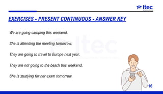 16
EXERCISES - PRESENT CONTINUOUS - ANSWER KEY
We are going camping this weekend.
She is attending the meeting tomorrow.
They are going to travel to Europe next year.
They are not going to the beach this weekend.
She is studying for her exam tomorrow.
 