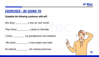 18
She (buy) __________ a new car next month.
They (have) __________ a party on Saturday.
I (visit) __________ my grandparents next weekend.
We (start) __________ a new project next week.
He (attend) __________ the meeting tomorrow.
EXERCISES - BE GOING TO
Complete the following sentences with will:
 