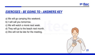 21
a) We will go camping this weekend.
b) I will call you tomorrow.
c) We will watch a movie next week.
d) They will go to the beach next month.
e) She will not be late for the meeting.
EXERCISES - BE GOING TO - ANSWERS KEY
 