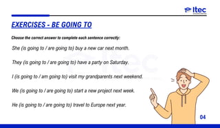04
She (is going to / are going to) buy a new car next month.
They (is going to / are going to) have a party on Saturday.
I (is going to / am going to) visit my grandparents next weekend.
We (is going to / are going to) start a new project next week.
He (is going to / are going to) travel to Europe next year.
EXERCISES - BE GOING TO
Choose the correct answer to complete each sentence correctly:
 