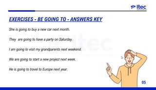 05
She is going to buy a new car next month.
They are going to have a party on Saturday.
I am going to visit my grandparents next weekend.
We are going to start a new project next week.
He is going to travel to Europe next year.
EXERCISES - BE GOING TO - ANSWERS KEY
 