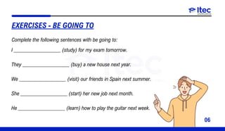 06
I __________________ (study) for my exam tomorrow.
They __________________ (buy) a new house next year.
We __________________ (visit) our friends in Spain next summer.
She __________________ (start) her new job next month.
He __________________ (learn) how to play the guitar next week.
EXERCISES - BE GOING TO
Complete the following sentences with be going to:
 