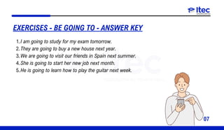 07
I am going to study for my exam tomorrow.
1.
They are going to buy a new house next year.
2.
We are going to visit our friends in Spain next summer.
3.
She is going to start her new job next month.
4.
He is going to learn how to play the guitar next week.
5.
EXERCISES - BE GOING TO - ANSWER KEY
 