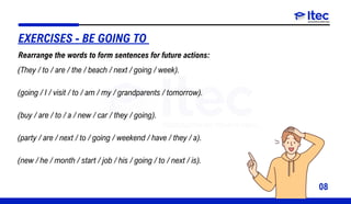 08
(They / to / are / the / beach / next / going / week).
(going / I / visit / to / am / my / grandparents / tomorrow).
(buy / are / to / a / new / car / they / going).
(party / are / next / to / going / weekend / have / they / a).
(new / he / month / start / job / his / going / to / next / is).
EXERCISES - BE GOING TO
Rearrange the words to form sentences for future actions:
 