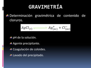 GRAVIMETRÍA
Determinación gravimétrica de contenido de
cloruros.



 pH de la solución.
 Agente precipitante.
 Coagulación de coloides.
 Lavado del precipitado.
 