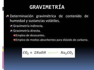 GRAVIMETRÍA
Determinación gravimétrica de contenido de
humedad y sustancias volátiles.
 Gravimetría indirecta.
 Gravimetría directa.
   Empleo de desecantes.
   Empleo de medios absorbentes para dióxido de carbono.
 