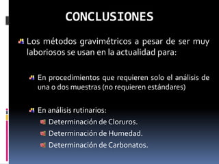 CONCLUSIONES
Los métodos gravimétricos a pesar de ser muy
laboriosos se usan en la actualidad para:

  En procedimientos que requieren solo el análisis de
  una o dos muestras (no requieren estándares)

  En análisis rutinarios:
     Determinación de Cloruros.
     Determinación de Humedad.
     Determinación de Carbonatos.
 