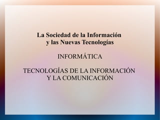 La Sociedad de la Información
      y las Nuevas Tecnologías

          INFORMÁTICA

TECNOLOGÍAS DE LA INFORMACIÓN
      Y LA COMUNICACIÓN
 