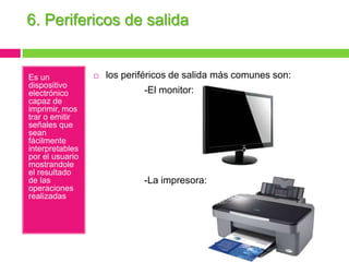 6. Perifericos de salida

Es un
dispositivo
electrónico
capaz de
imprimir, mos
trar o emitir
señales que
sean
fácilmente
interpretables
por el usuario
mostrandole
el resultado
de las
operaciones
realizadas



los periféricos de salida más comunes son:

-El monitor:

-La impresora:

 