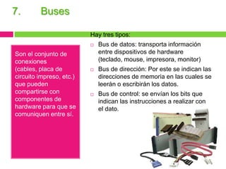 7.

Buses
Hay tres tipos:


Son el conjunto de
conexiones
(cables, placa de
circuito impreso, etc.)
que pueden
compartirse con
componentes de
hardware para que se
comuniquen entre sí.

Bus de datos: transporta información
entre dispositivos de hardware
(teclado, mouse, impresora, monitor)



Bus de dirección: Por este se indican las
direcciones de memoria en las cuales se
leerán o escribirán los datos.



Bus de control: se envían los bits que
indican las instrucciones a realizar con
el dato.

 