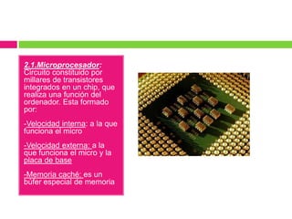 2.1.Microprocesador:
Circuito constituido por
millares de transistores
integrados en un chip, que
realiza una función del
ordenador. Esta formado
por:

-Velocidad interna: a la que
funciona el micro
-Velocidad externa: a la
que funciona el micro y la
placa de base

-Memoria caché: es un
búfer especial de memoria

 