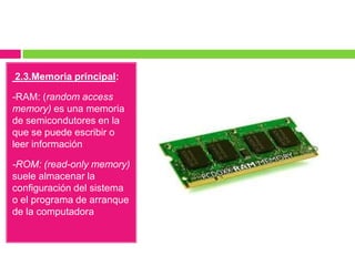 2.3.Memoria principal:
-RAM: (random access
memory) es una memoria
de semicondutores en la
que se puede escribir o
leer información

-ROM: (read-only memory)
suele almacenar la
configuración del sistema
o el programa de arranque
de la computadora

 