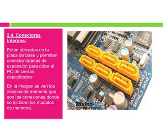 2.4. Conectores
internos:
Están ubicadas en la
placa de base y permiten
conectar tarjetas de
expansión para dotar al
PC de ciertas
capacidades
En la imagen se ven los
zócalos de memoria que
son las conexiones donde
se instalan los módulos
de memoria.

 