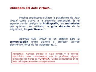 Utilidades del Aula Virtual…


        Muchos profesores utilizan la plataforma de Aula
Virtual como apoyo a la docencia presencial. Es el
espacio donde cuelgan la bibliografía, los materiales
que quieren que utilicéis, la guía docente de la
asignatura, las prácticas etc.


        Además Aula Virtual es un espacio para la
comunicación entre alumno y profesor (correo
electrónico, foros de las asignaturas…).


  Recuerda!! Aunque utilices el Aula Virtual y el correo
  electrónico para comunicarte con tu profesor, siguen
  existiendo las horas de TUTORÍA. Puedes consultarlas en la
  web del departamento correspondiente.
 