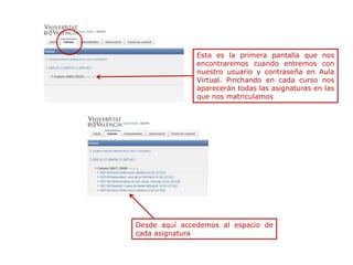 Esta es la primera pantalla que nos
               encontraremos cuando entremos con
               nuestro usuario y contraseña en Aula
               Virtual. Pinchando en cada curso nos
               aparecerán todas las asignaturas en las
               que nos matriculamos




Desde aquí accedemos al espacio de
cada asignatura
 