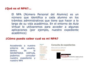 ¿Qué es el NPA?...

    El NPA (Número Personal del Alumno) es un
    número que identifica a cada alumno en los
    trámites administrativos que tiene que hacer a lo
    largo de su vida académica. En el entorno de Aula
    Virtual lo utilizaremos para acceder a algunas
    aplicaciones (por ejemplo, nuestro expediente
    académico)

¿Cómo puedo saber cual es mi NPA?

   Accediendo a nuestro
   entorno   de    usuario,
   dentro       de       la
   SECRETARIA VIRTUAL
   podemos       consultar
   nuestro expediente y
   nuestro NPA
 