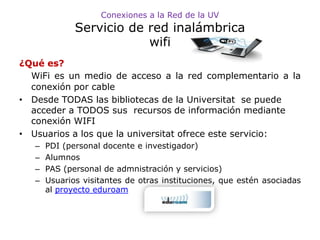 Conexiones a la Red de la UV
              Servicio de red inalámbrica
                          wifi
¿Qué es?
  WiFi es un medio de acceso a la red complementario a la
  conexión por cable
• Desde TODAS las bibliotecas de la Universitat se puede
  acceder a TODOS sus recursos de información mediante
  conexión WIFI
• Usuarios a los que la universitat ofrece este servicio:
   –   PDI (personal docente e investigador)
   –   Alumnos
   –   PAS (personal de admnistración y servicios)
   –   Usuarios visitantes de otras instituciones, que estén asociadas
       al proyecto eduroam
 