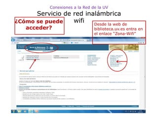 Conexiones a la Red de la UV
      Servicio de red inalámbrica
¿Cómo se puede    wifi   Desde la web de
   acceder?                      biblioteca.uv.es entra en
                                 el enlace “Zona-Wifi”
 