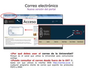 Correo electrónico
                Nueva versión del portal




             Acceso




•¿Por qué debes usar el correo de la Universitat?
Porque es el canal que utiliza la Universitat para comunicarse
contigo
•¿Puedo consultar el correo desde fuera de la UV? Sí,
basta con que utilices la interfaz WEB http://correo.uv.es o
cualquier programa cliente de correo que soporte los protocolos
POP3 o IMAP.
 