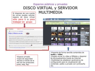 Espacios públicos y privados
                 DISCO VIRTUAL y SERVIDOR
     Si dispones de una cuenta MULTIMEDIA
     de correo puedes solicitar
     espacio de disco virtual
     sólo para ti o para
     trabajar en grupo                                       http://mmedia.uv.es




http://disco.uv.es




                                             -Presenta de forma sencilla contenidos de
                                             audio y vídeo
          -Espacio privado                   -Puedes enviar tu vídeo a MMedia y disponer
          -Copia de seguridad                de él(visualizarlo)a través de Internet
          -Acceso a través de la             -Posibilidad de establecer parámetros de
          red con los protocolos             configuración para la visualización del
          (smb, http, ftp)                   contenido: públio o privado con contraseña
                                             etc.
 